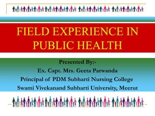 Presented By:-
Ex. Capt. Mrs. Geeta Parwanda
Principal of PDM Subharti Nursing College
Swami Vivekanand Subharti University, Meerut
FIELD EXPERIENCE IN
PUBLIC HEALTH
 