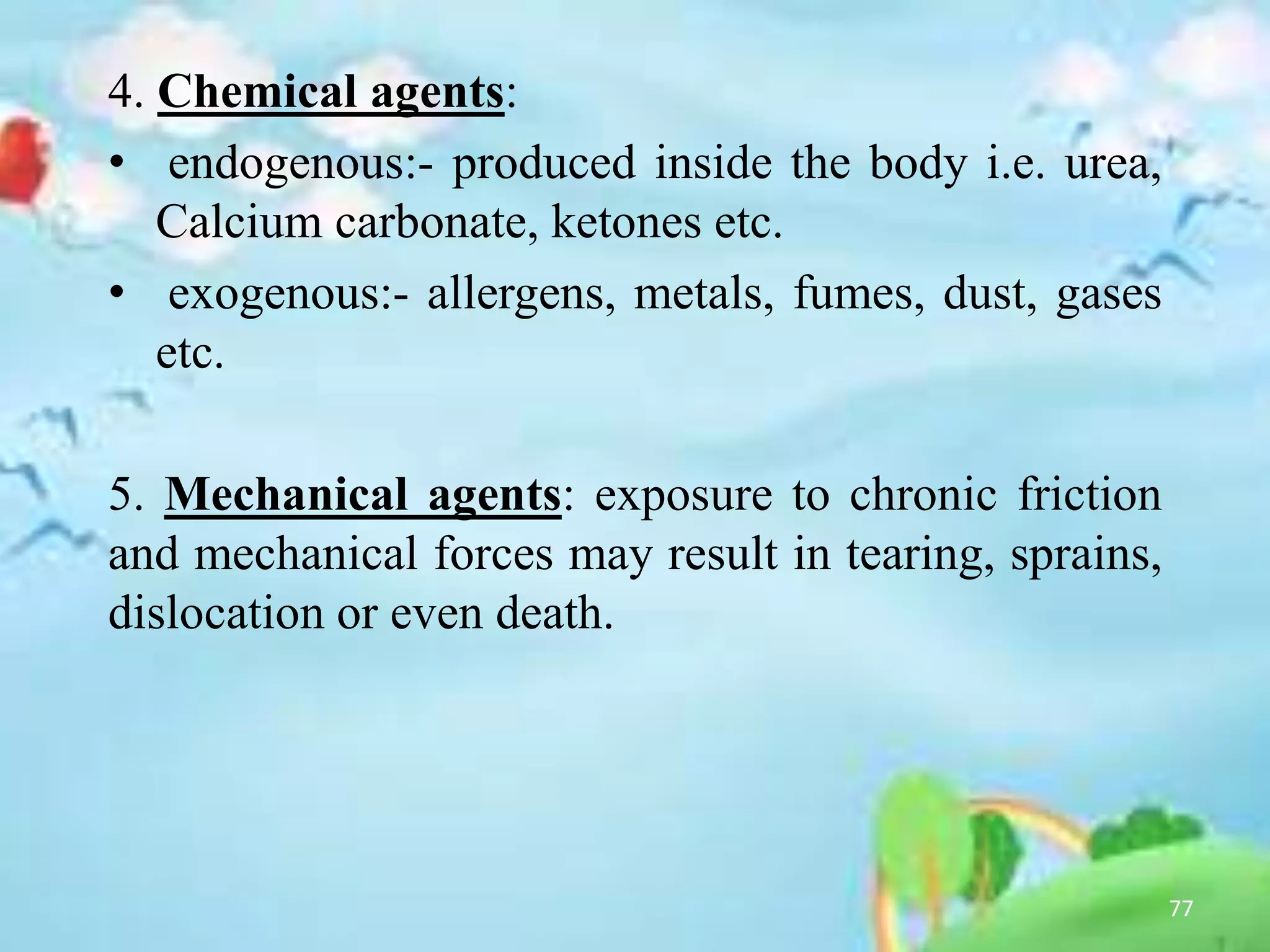 4. Chemical agents:
• endogenous:- produced inside the body i.e. urea,
Calcium carbonate, ketones etc.
• exogenous:- allergens, metals, fumes, dust, gases
etc.
5. Mechanical agents: exposure to chronic friction
and mechanical forces may result in tearing, sprains,
dislocation or even death.
77
 