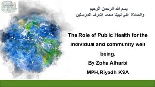 ‫الرحيم‬ ‫الرحمن‬ ‫هللا‬ ‫بسم‬
‫المرسلين‬ ‫اشرف‬ ‫محمد‬ ‫نبينا‬ ‫على‬ ‫والصالة‬
The Role of Public Health for the
individual and community well
being.
By Zoha Alharbi
MPH,Riyadh KSA
 