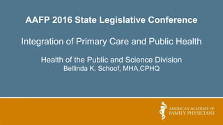 AAFP 2016 State Legislative Conference
Integration of Primary Care and Public Health
Health of the Public and Science Division
Bellinda K. Schoof, MHA,CPHQ
 