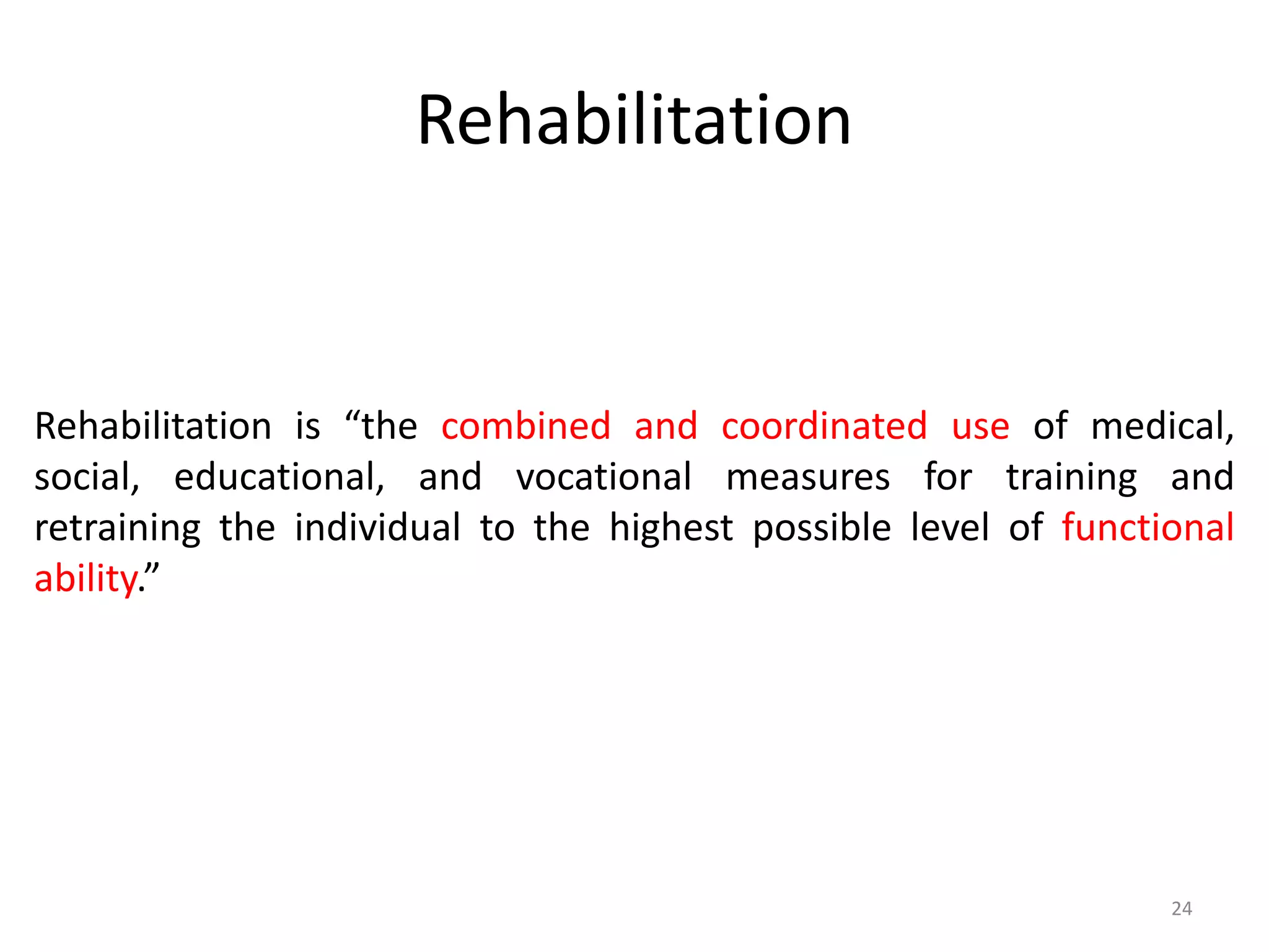 Rehabilitation
24
Rehabilitation is “the combined and coordinated use of medical,
social, educational, and vocational measures for training and
retraining the individual to the highest possible level of functional
ability.”
 