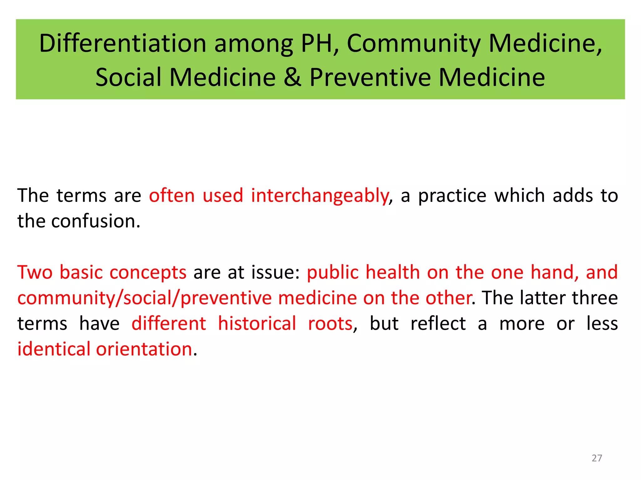 Differentiation among PH, Community Medicine,
Social Medicine & Preventive Medicine
The terms are often used interchangeably, a practice which adds to
the confusion.
Two basic concepts are at issue: public health on the one hand, and
community/social/preventive medicine on the other. The latter three
terms have different historical roots, but reflect a more or less
identical orientation.
27
 