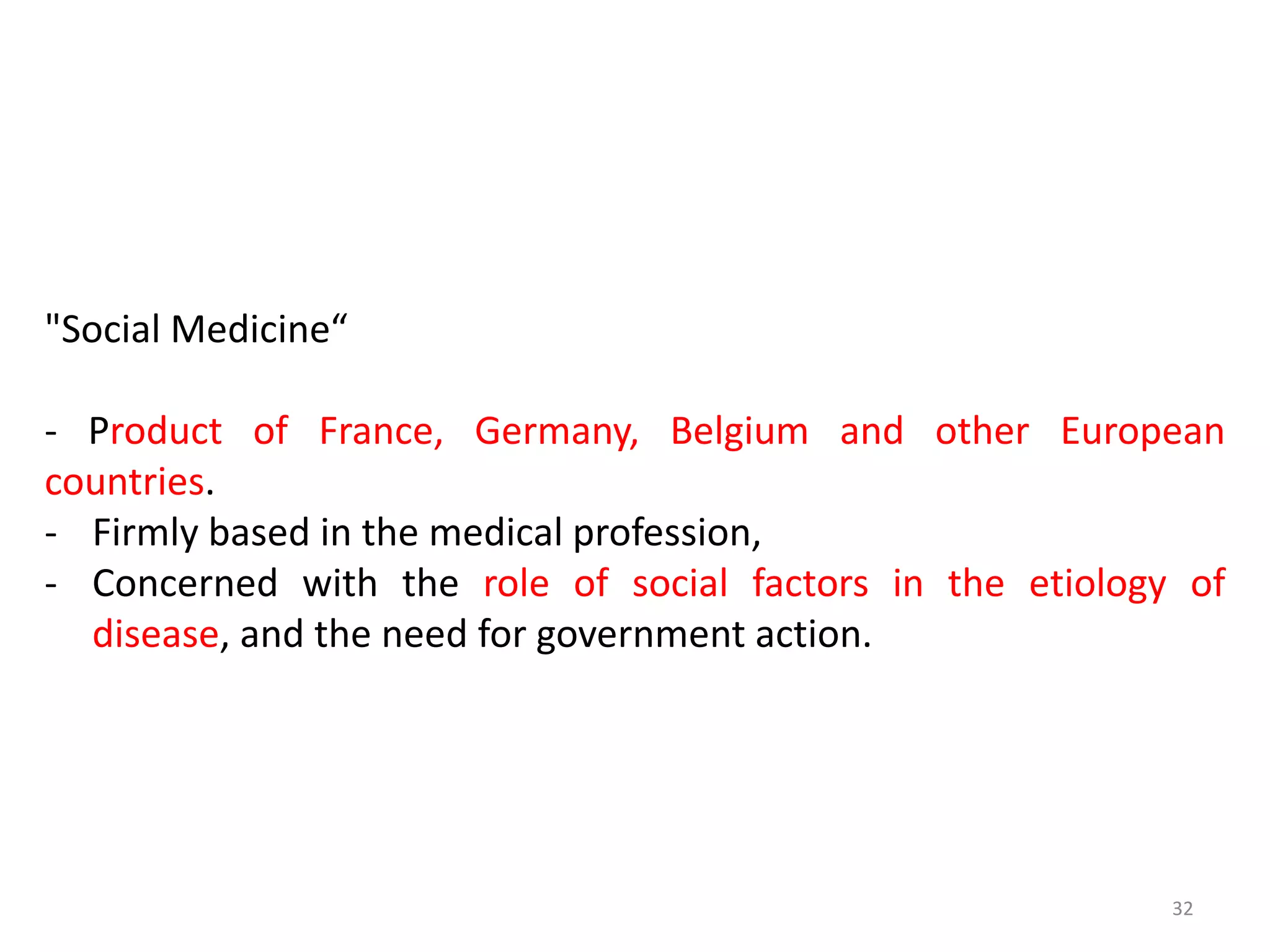 32
"Social Medicine“
- Product of France, Germany, Belgium and other European
countries.
- Firmly based in the medical profession,
- Concerned with the role of social factors in the etiology of
disease, and the need for government action.
 