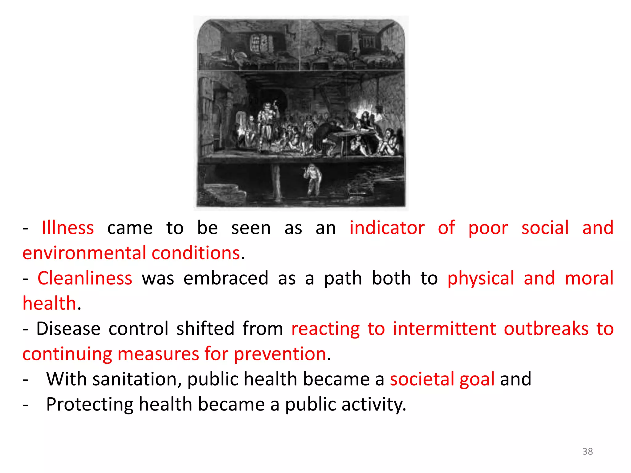 38
- Illness came to be seen as an indicator of poor social and
environmental conditions.
- Cleanliness was embraced as a path both to physical and moral
health.
- Disease control shifted from reacting to intermittent outbreaks to
continuing measures for prevention.
- With sanitation, public health became a societal goal and
- Protecting health became a public activity.
 