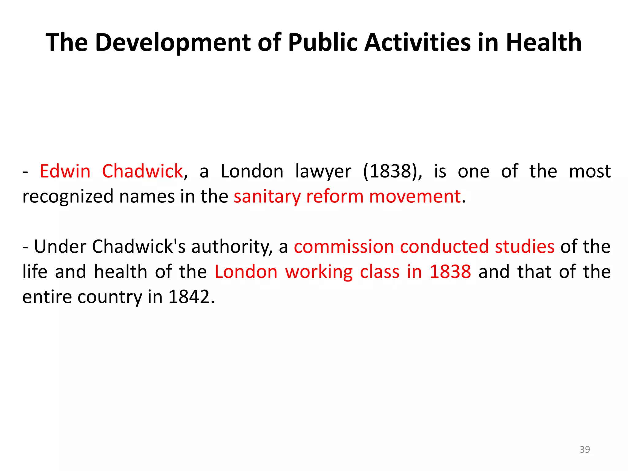 The Development of Public Activities in Health
39
- Edwin Chadwick, a London lawyer (1838), is one of the most
recognized names in the sanitary reform movement.
- Under Chadwick's authority, a commission conducted studies of the
life and health of the London working class in 1838 and that of the
entire country in 1842.
 