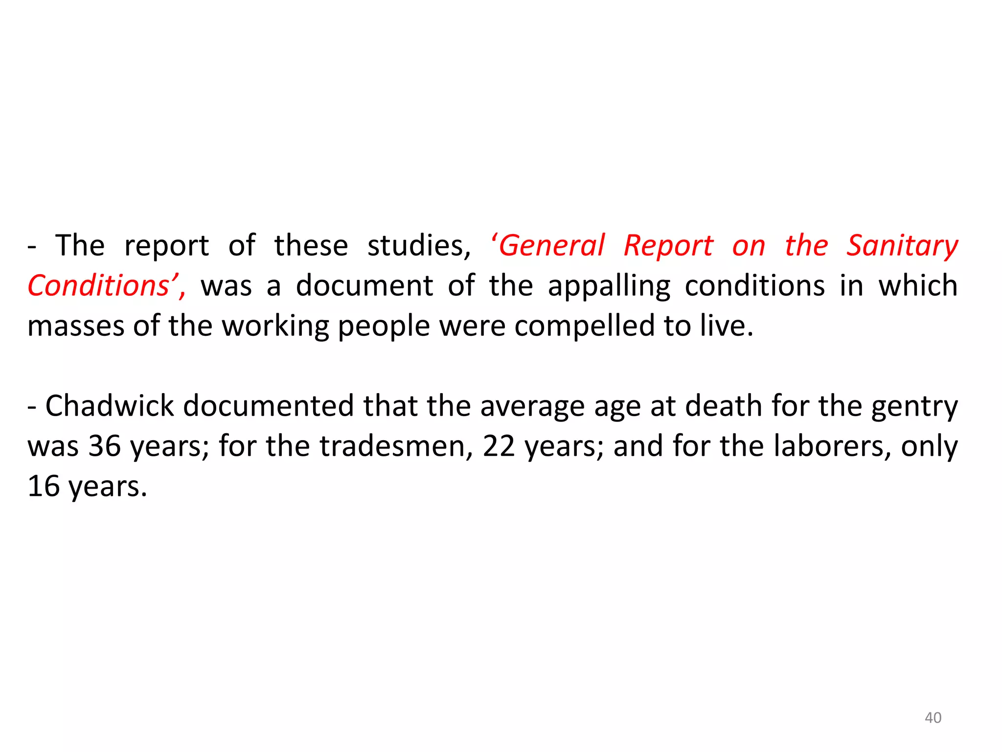 40
- The report of these studies, ‘General Report on the Sanitary
Conditions’, was a document of the appalling conditions in which
masses of the working people were compelled to live.
- Chadwick documented that the average age at death for the gentry
was 36 years; for the tradesmen, 22 years; and for the laborers, only
16 years.
 