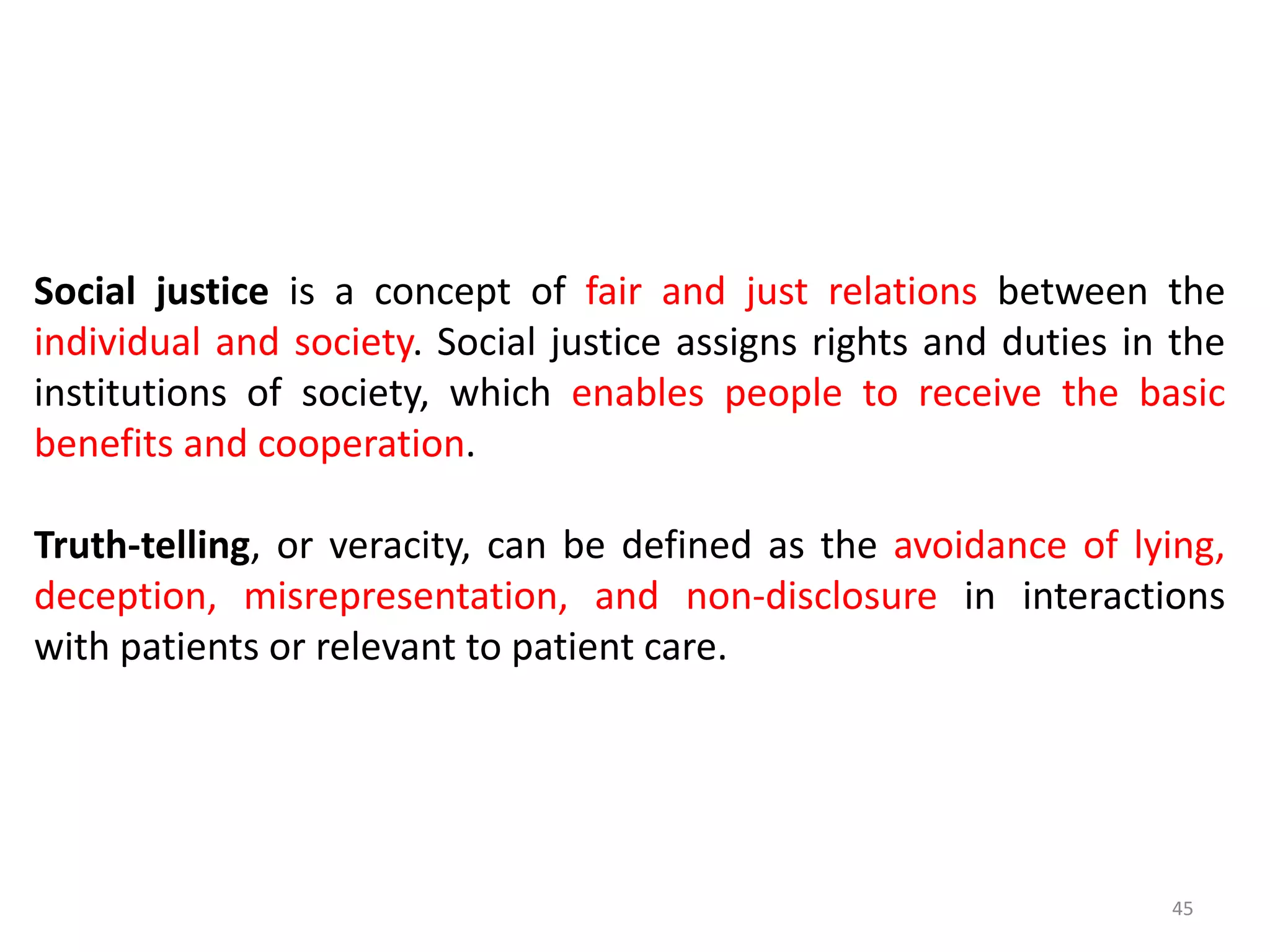 45
Social justice is a concept of fair and just relations between the
individual and society. Social justice assigns rights and duties in the
institutions of society, which enables people to receive the basic
benefits and cooperation.
Truth-telling, or veracity, can be defined as the avoidance of lying,
deception, misrepresentation, and non-disclosure in interactions
with patients or relevant to patient care.
 
