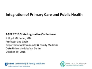 Integration of Primary Care and Public Health
AAFP 2016 State Legislative Conference
J. Lloyd Michener, MD
Professor and Chair
Department of Community & Family Medicine
Duke University Medical Center
October 29, 2016
 
