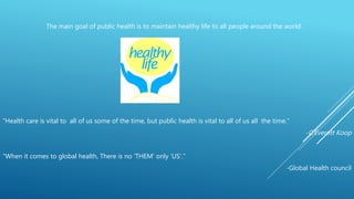 “Health care is vital to all of us some of the time, but public health is vital to all of us all the time.”
-C.Everett Koop
“When it comes to global health, There is no ‘THEM’ only ‘US’.”
-Global Health council
The main goal of public health is to maintain healthy life to all people around the world.
 