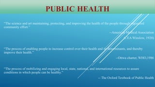 PUBLIC HEALTH
“The science and art maintaining, protecting, and improving the health of the people through organized
community effort.”
--American Medical Association
(CEA Winslow, 1920)
“The process of enabling people to increase control over their health and its determinants, and thereby
improve their health.”
--Ottwa charter, WHO,1986
“The process of mobilizing and engaging local, state, national, and international resources to assure
conditions in which people can be healthy.”
-- The Oxford Textbook of Public Health
 