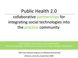 Public Health 2.0 collaborative  partnerships  for integrating social technologies into the  practice  community    10th International Congress on Medical Librarianship Brisbane, Australia, September 2009   Gillian Mayman, Nancy Allee, and Jane Blumenthal  University of Michigan, Health Sciences Libraries, Ann Arbor, Michigan, United States 