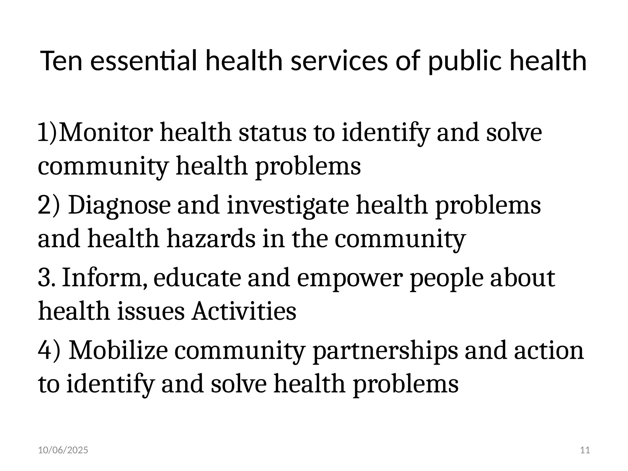 10/06/2025 11
Ten essential health services of public health
1)Monitor health status to identify and solve
community health problems
2) Diagnose and investigate health problems
and health hazards in the community
3. Inform, educate and empower people about
health issues Activities
4) Mobilize community partnerships and action
to identify and solve health problems
 