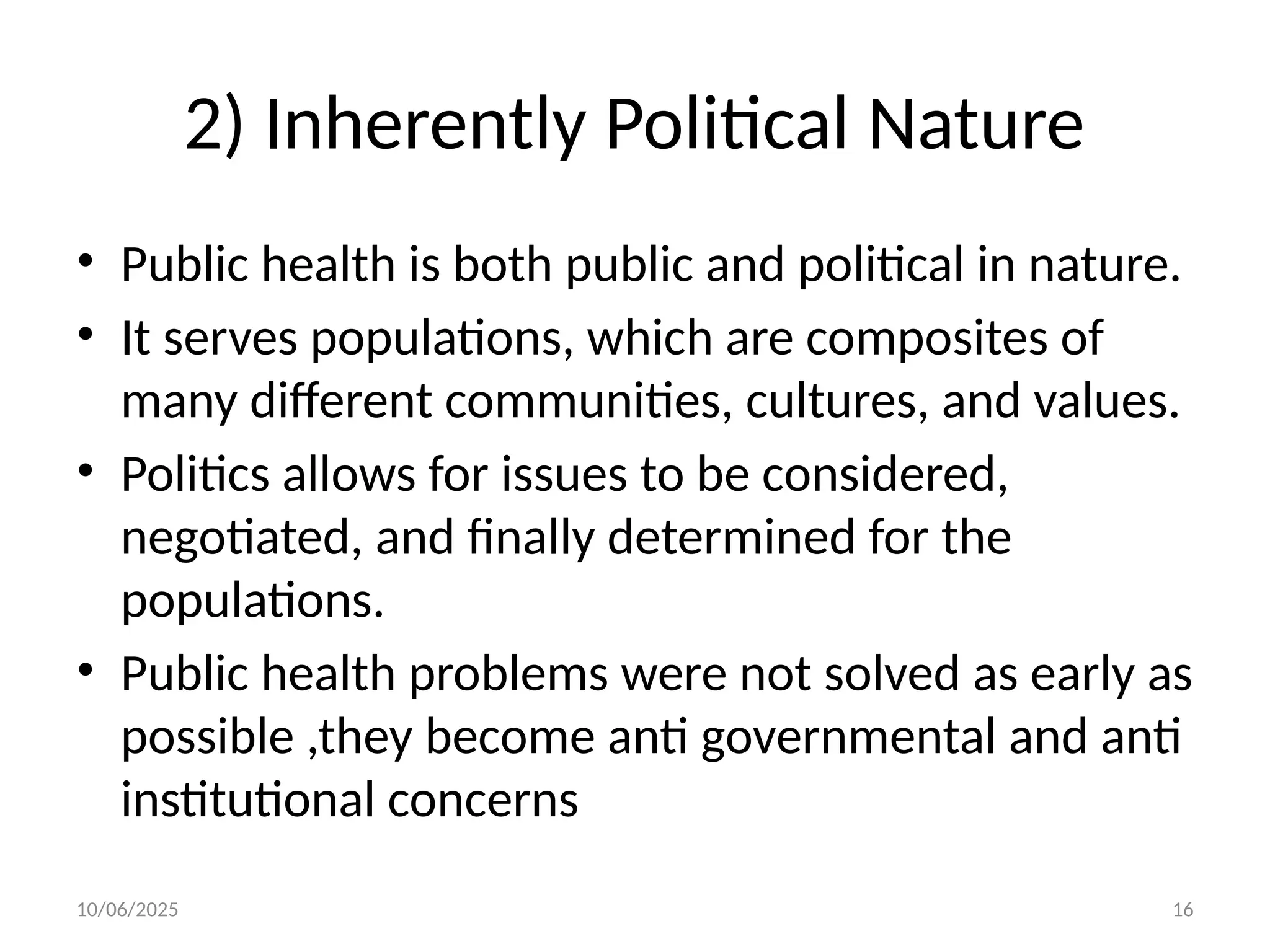10/06/2025 16
2) Inherently Political Nature
• Public health is both public and political in nature.
• It serves populations, which are composites of
many different communities, cultures, and values.
• Politics allows for issues to be considered,
negotiated, and finally determined for the
populations.
• Public health problems were not solved as early as
possible ,they become anti governmental and anti
institutional concerns
 
