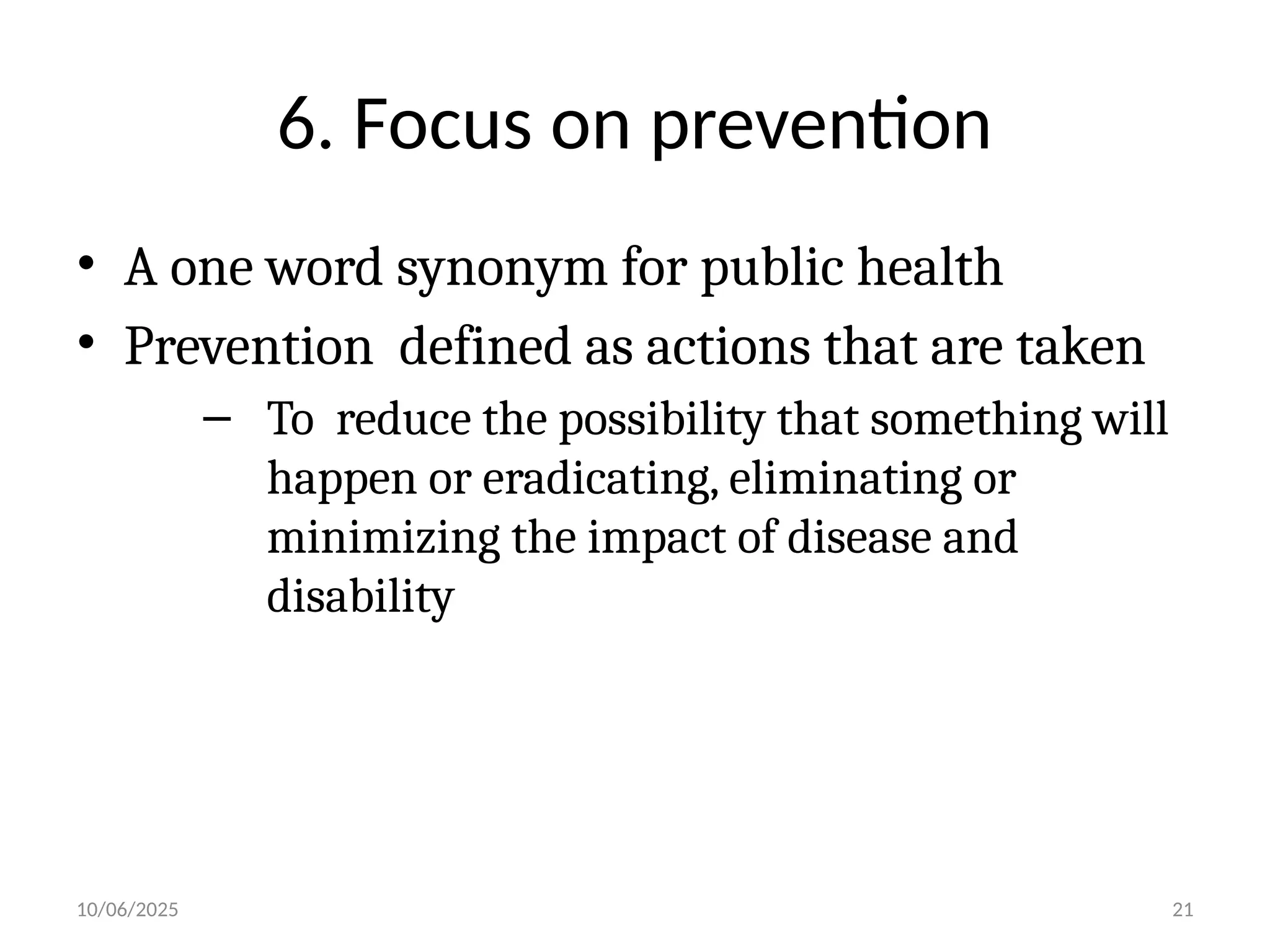 10/06/2025 21
6. Focus on prevention
• A one word synonym for public health
• Prevention defined as actions that are taken
– To reduce the possibility that something will
happen or eradicating, eliminating or
minimizing the impact of disease and
disability
 