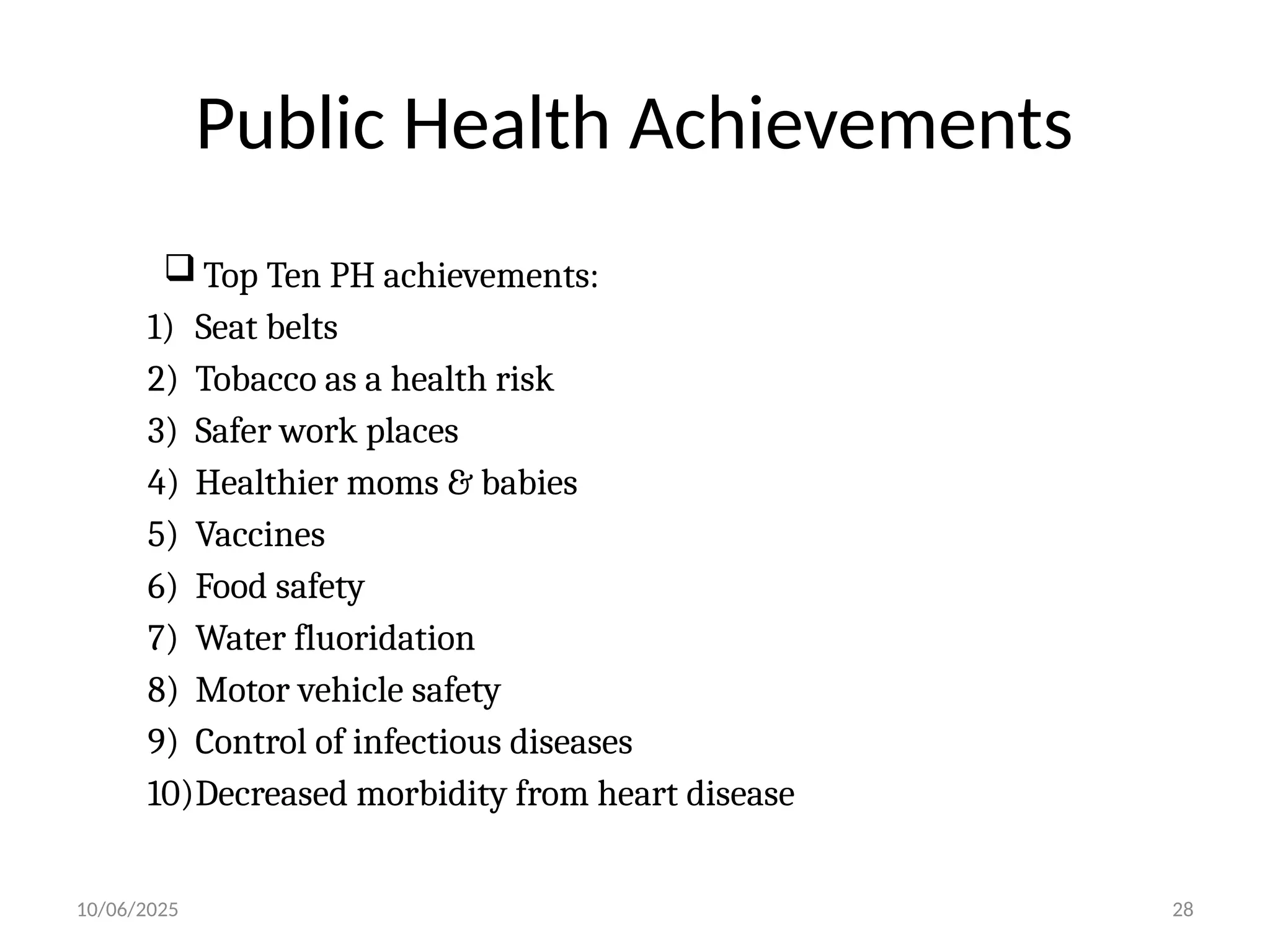 10/06/2025 28
Public Health Achievements
 Top Ten PH achievements:
1) Seat belts
2) Tobacco as a health risk
3) Safer work places
4) Healthier moms & babies
5) Vaccines
6) Food safety
7) Water fluoridation
8) Motor vehicle safety
9) Control of infectious diseases
10)Decreased morbidity from heart disease
 
