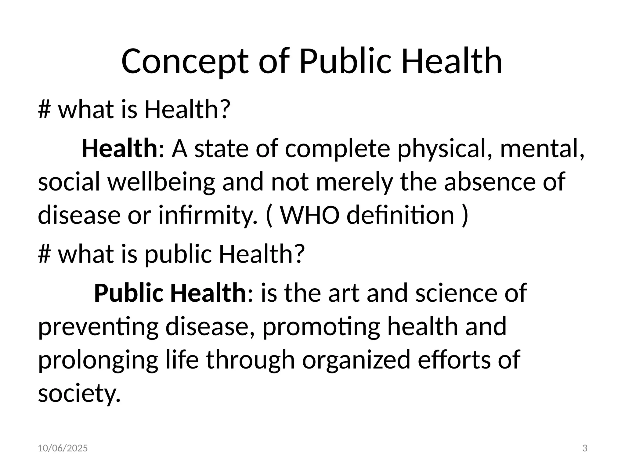 10/06/2025 3
Concept of Public Health
# what is Health?
Health: A state of complete physical, mental,
social wellbeing and not merely the absence of
disease or infirmity. ( WHO definition )
# what is public Health?
Public Health: is the art and science of
preventing disease, promoting health and
prolonging life through organized efforts of
society.
 