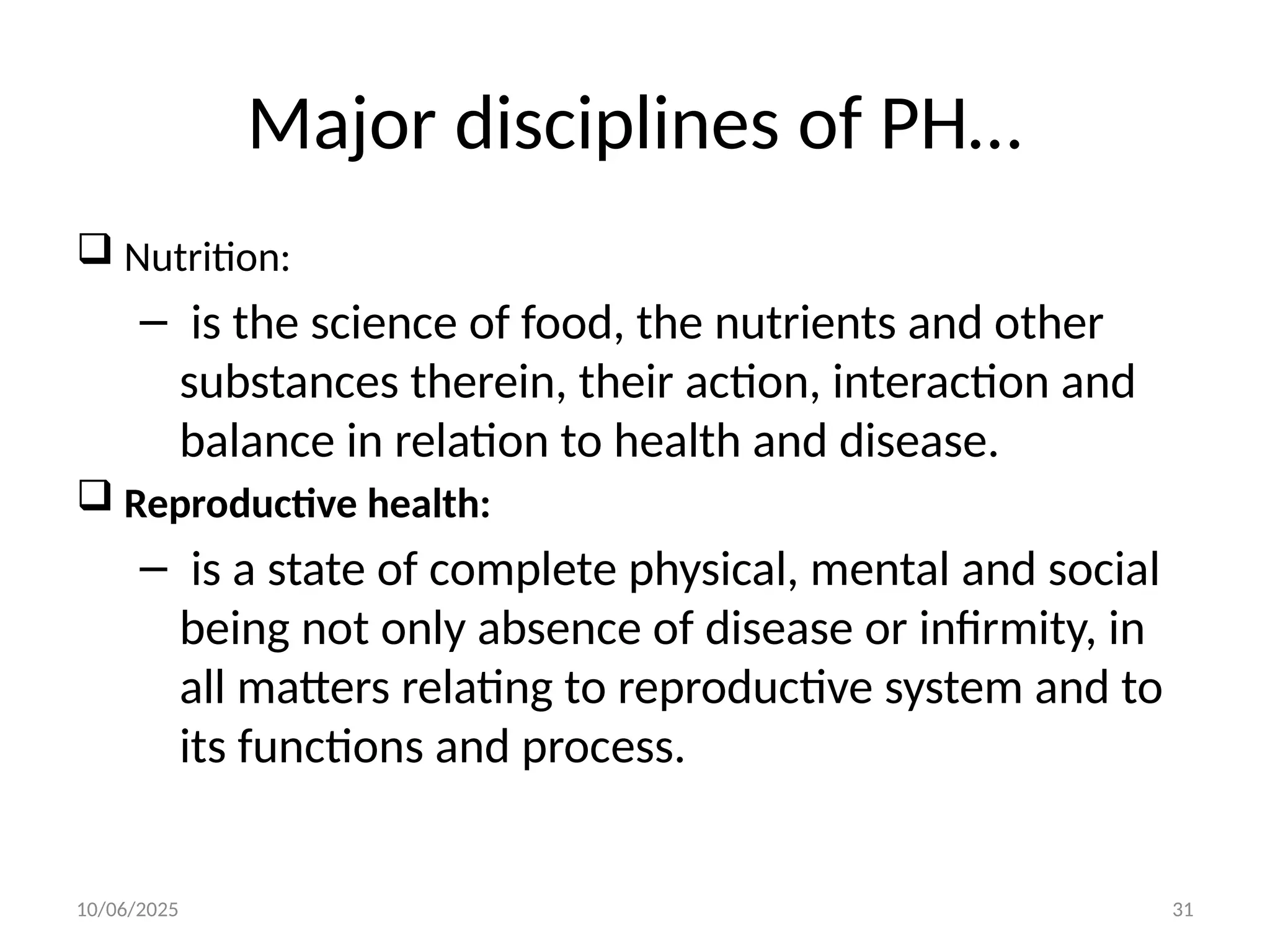 10/06/2025 31
Major disciplines of PH…
 Nutrition:
– is the science of food, the nutrients and other
substances therein, their action, interaction and
balance in relation to health and disease.
 Reproductive health:
– is a state of complete physical, mental and social
being not only absence of disease or infirmity, in
all matters relating to reproductive system and to
its functions and process.
 
