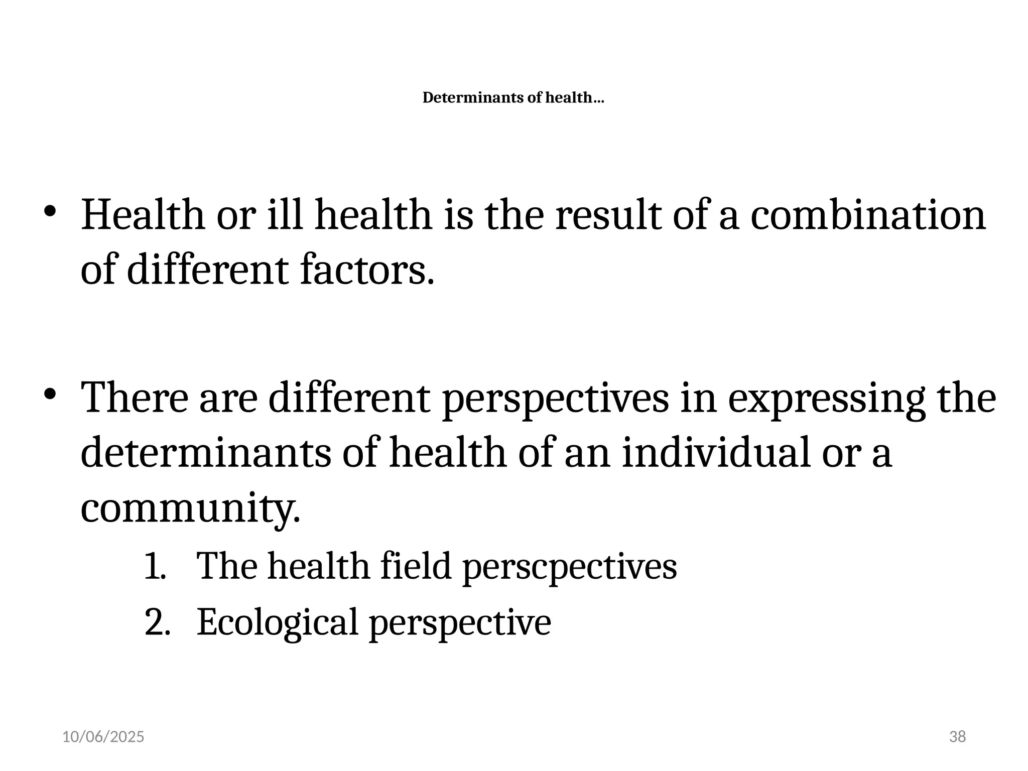 10/06/2025 38
Determinants of health…
• Health or ill health is the result of a combination
of different factors.
• There are different perspectives in expressing the
determinants of health of an individual or a
community.
1. The health field perscpectives
2. Ecological perspective
 