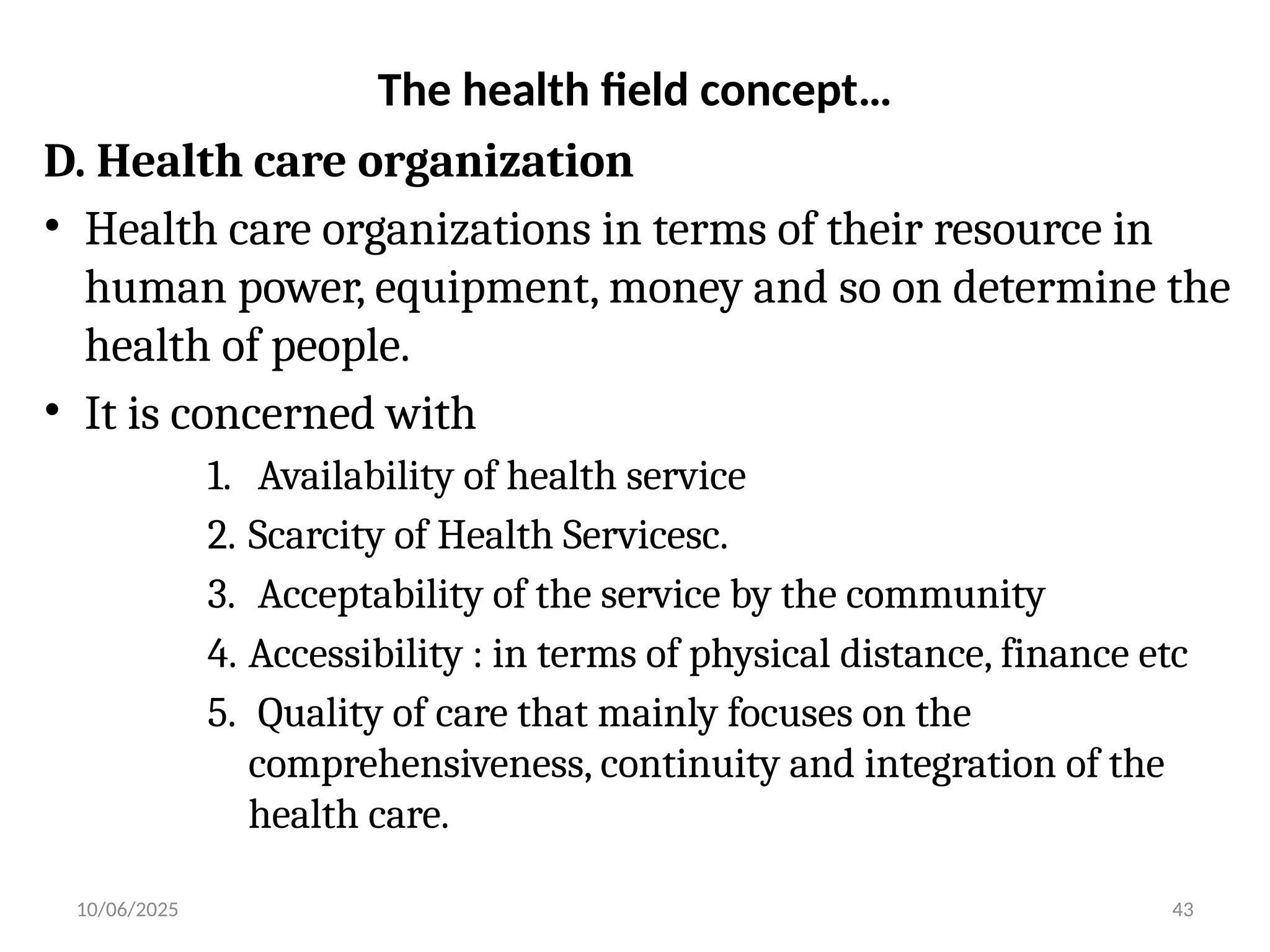 10/06/2025 43
The health field concept…
D. Health care organization
• Health care organizations in terms of their resource in
human power, equipment, money and so on determine the
health of people.
• It is concerned with
1. Availability of health service
2. Scarcity of Health Servicesc.
3. Acceptability of the service by the community
4. Accessibility : in terms of physical distance, finance etc
5. Quality of care that mainly focuses on the
comprehensiveness, continuity and integration of the
health care.
 