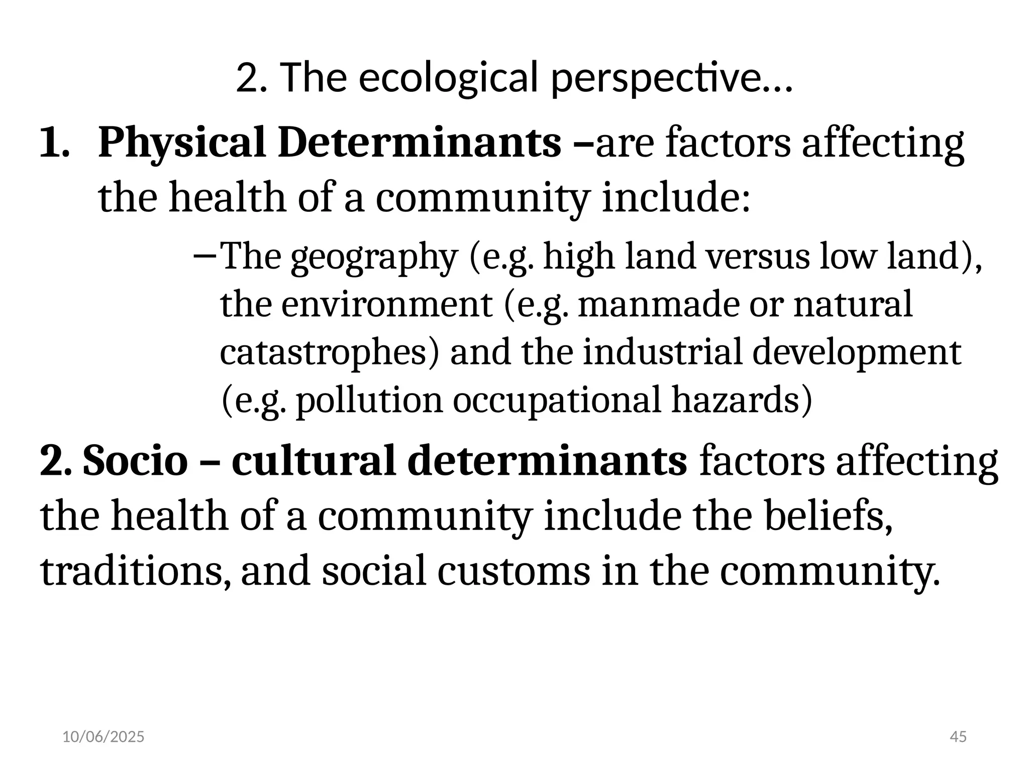 10/06/2025 45
2. The ecological perspective…
1. Physical Determinants –are factors affecting
the health of a community include:
–The geography (e.g. high land versus low land),
the environment (e.g. manmade or natural
catastrophes) and the industrial development
(e.g. pollution occupational hazards)
2. Socio – cultural determinants factors affecting
the health of a community include the beliefs,
traditions, and social customs in the community.
 