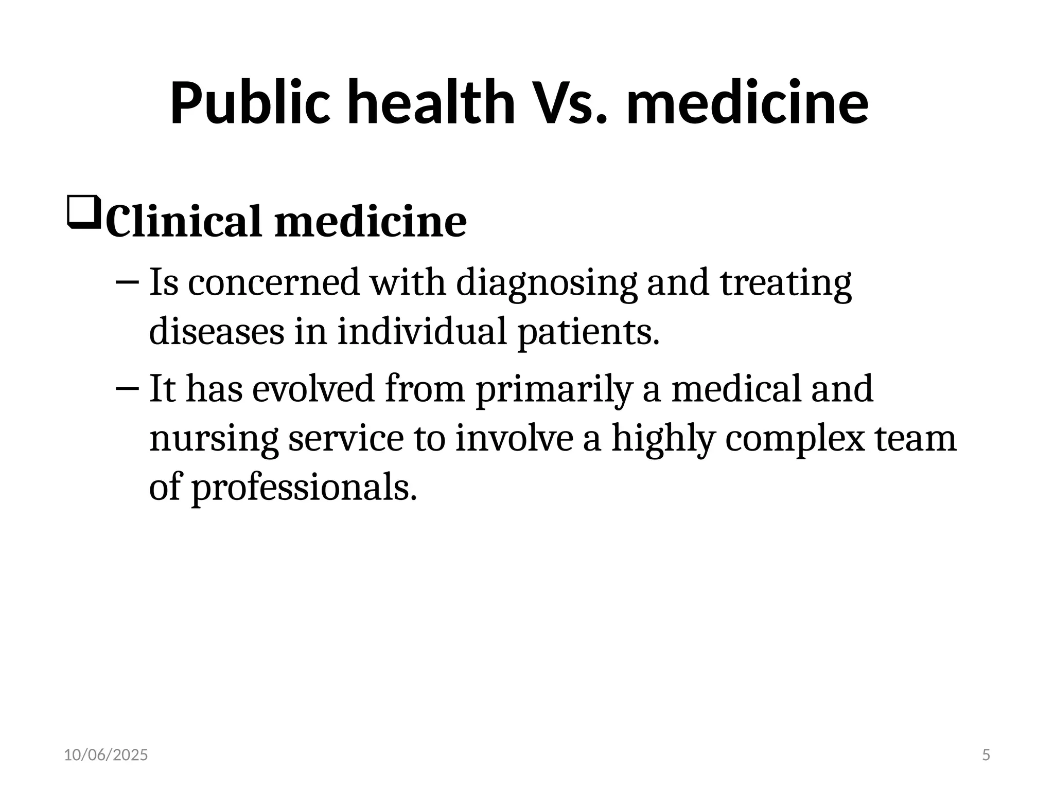 10/06/2025 5
Public health Vs. medicine
Clinical medicine
– Is concerned with diagnosing and treating
diseases in individual patients.
– It has evolved from primarily a medical and
nursing service to involve a highly complex team
of professionals.
 