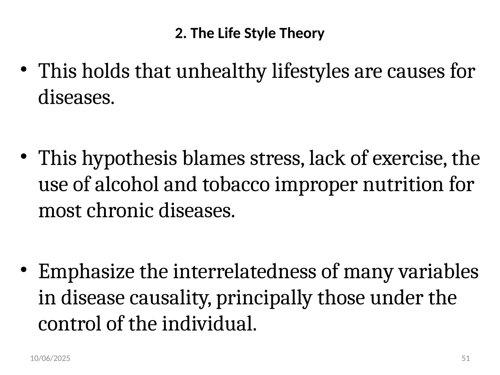 10/06/2025 51
2. The Life Style Theory
• This holds that unhealthy lifestyles are causes for
diseases.
• This hypothesis blames stress, lack of exercise, the
use of alcohol and tobacco improper nutrition for
most chronic diseases.
• Emphasize the interrelatedness of many variables
in disease causality, principally those under the
control of the individual.
 
