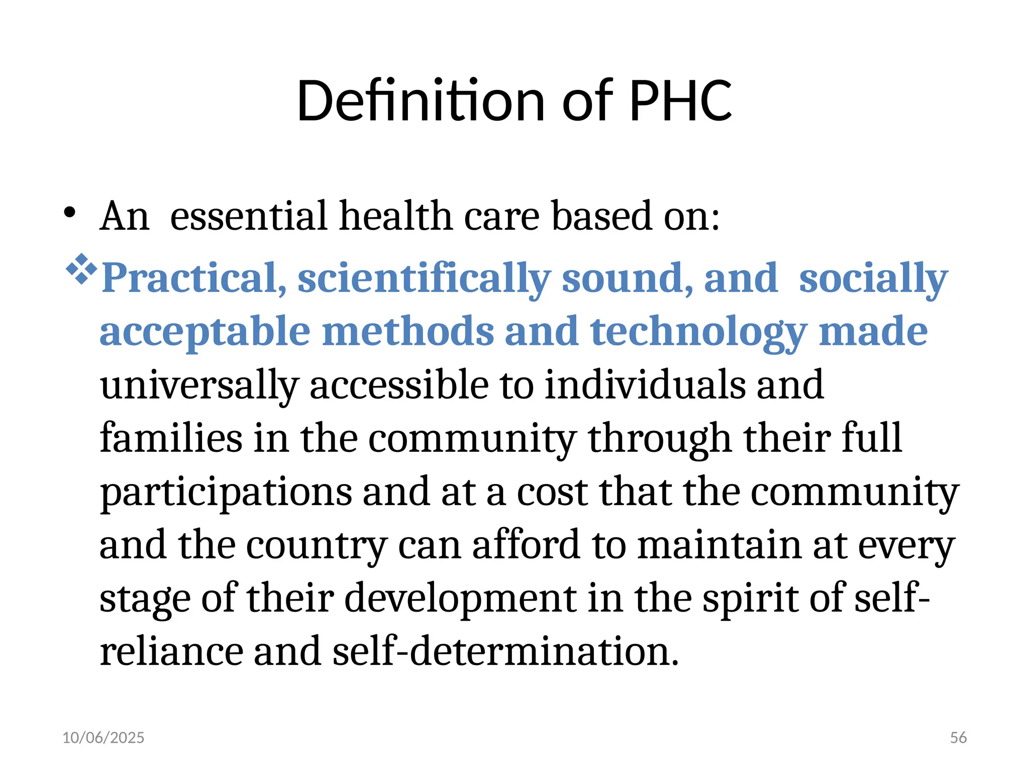 10/06/2025 56
Definition of PHC
• An essential health care based on:
Practical, scientifically sound, and socially
acceptable methods and technology made
universally accessible to individuals and
families in the community through their full
participations and at a cost that the community
and the country can afford to maintain at every
stage of their development in the spirit of self-
reliance and self-determination.
 