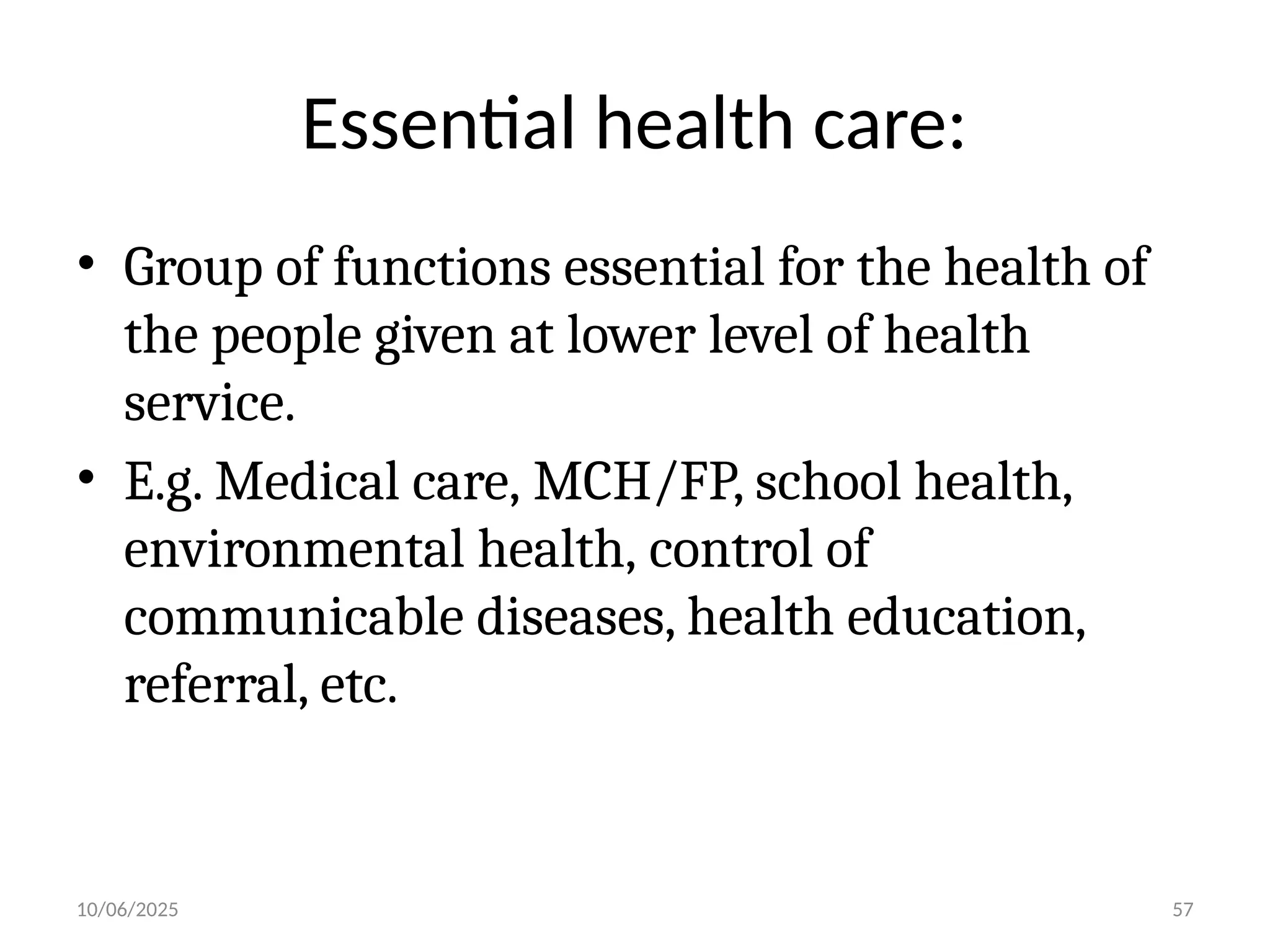 10/06/2025 57
Essential health care:
• Group of functions essential for the health of
the people given at lower level of health
service.
• E.g. Medical care, MCH/FP, school health,
environmental health, control of
communicable diseases, health education,
referral, etc.
 