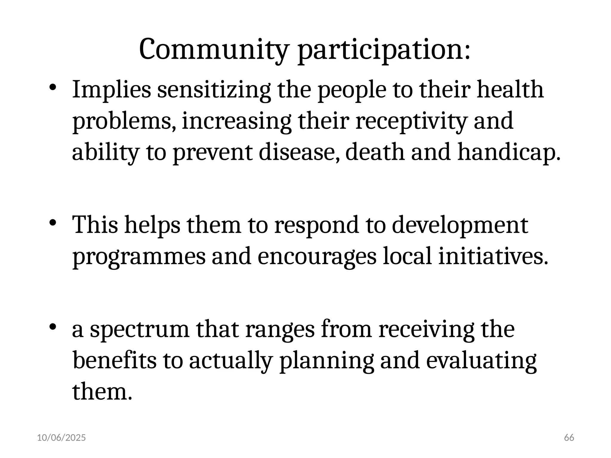 10/06/2025 66
Community participation:
• Implies sensitizing the people to their health
problems, increasing their receptivity and
ability to prevent disease, death and handicap.
• This helps them to respond to development
programmes and encourages local initiatives.
• a spectrum that ranges from receiving the
benefits to actually planning and evaluating
them.
 