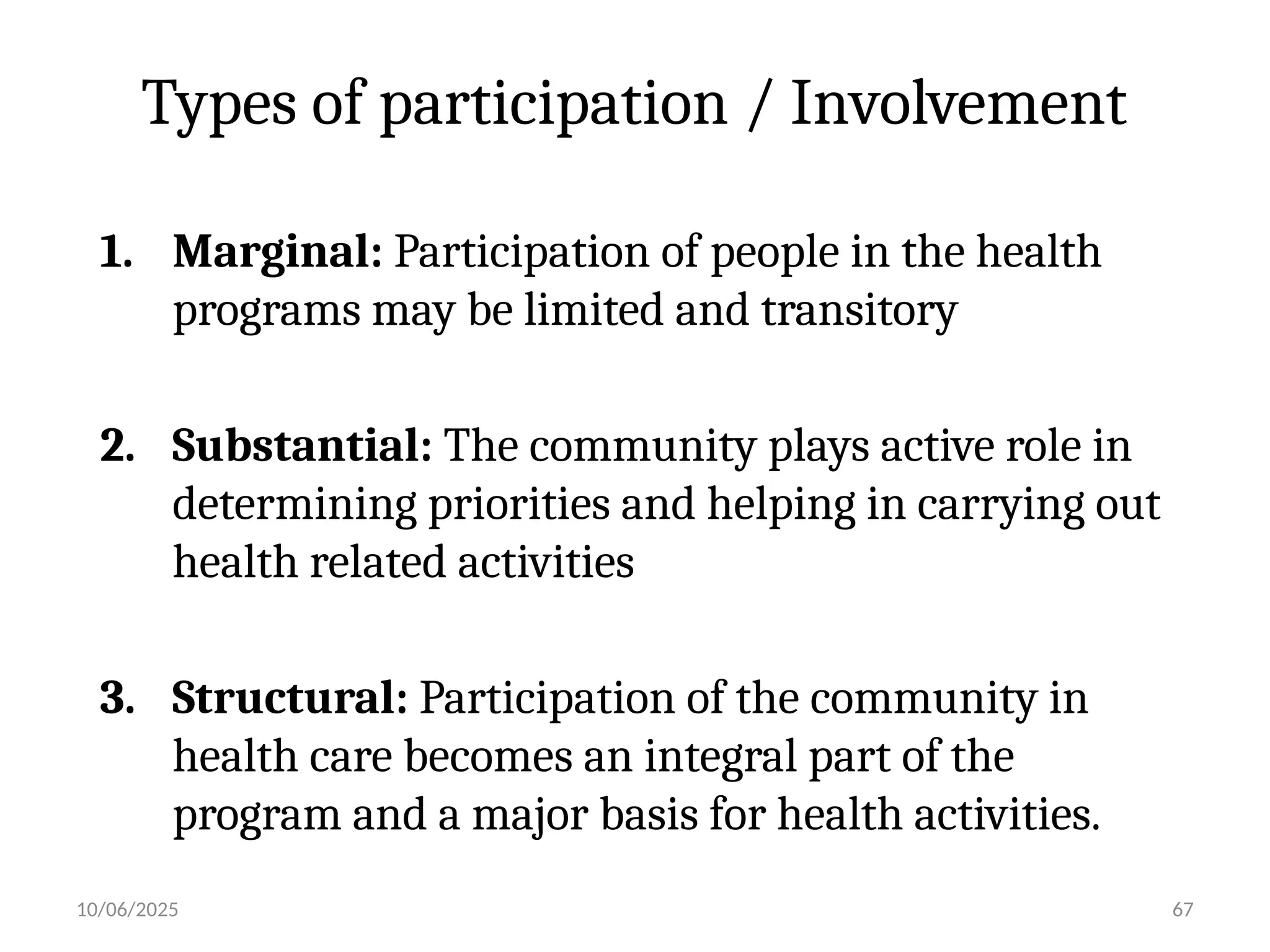 10/06/2025 67
Types of participation / Involvement
1. Marginal: Participation of people in the health
programs may be limited and transitory
2. Substantial: The community plays active role in
determining priorities and helping in carrying out
health related activities
3. Structural: Participation of the community in
health care becomes an integral part of the
program and a major basis for health activities.
 