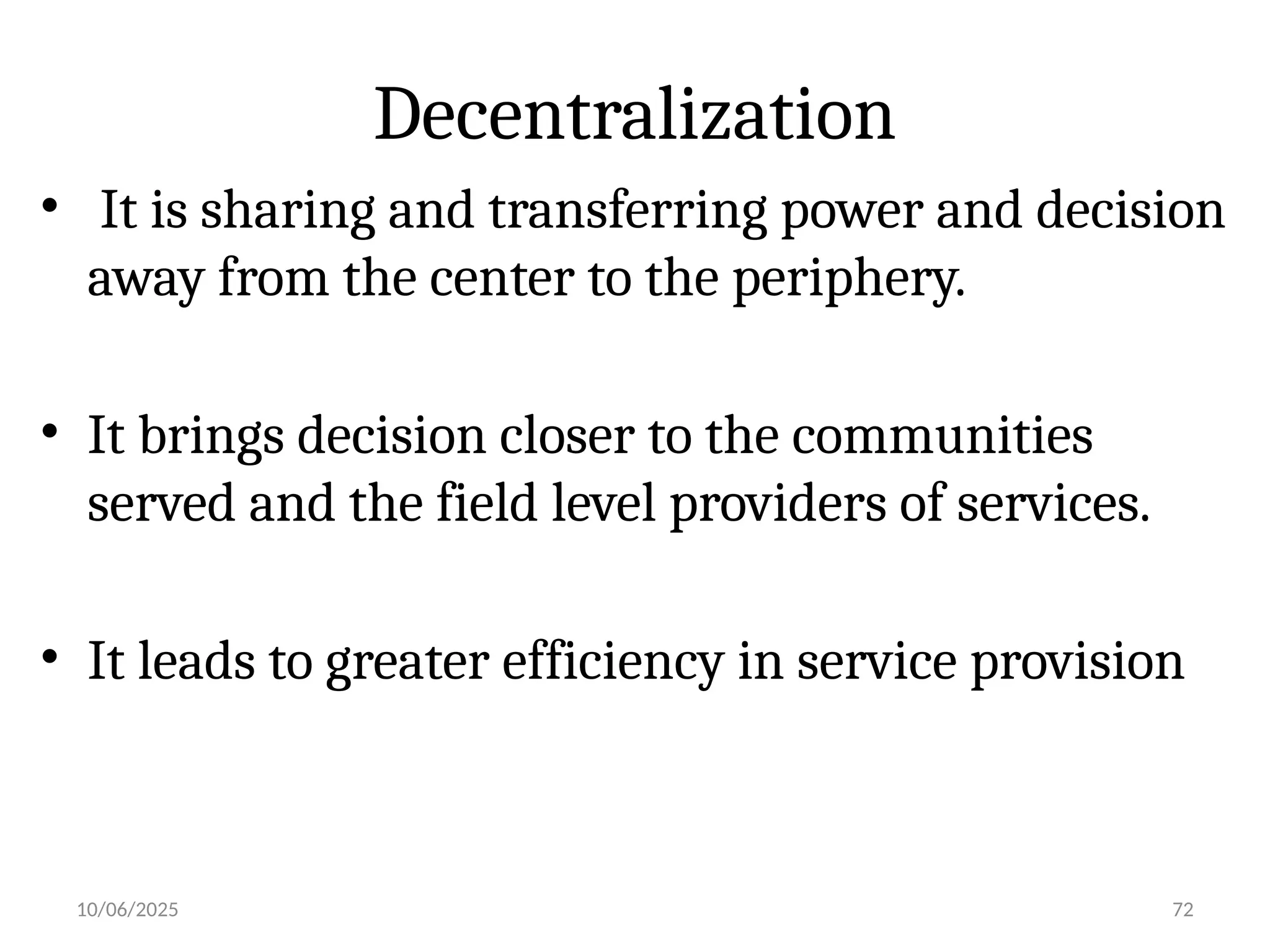 10/06/2025 72
Decentralization
• It is sharing and transferring power and decision
away from the center to the periphery.
• It brings decision closer to the communities
served and the field level providers of services.
• It leads to greater efficiency in service provision
 