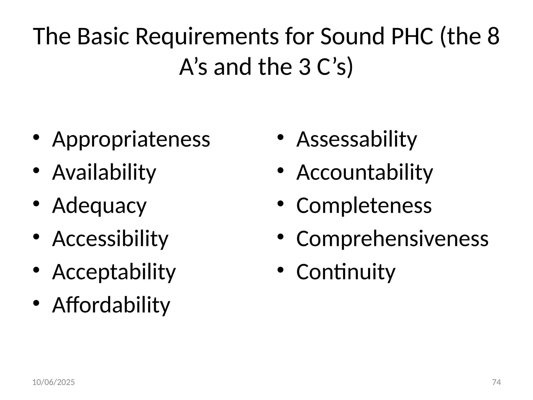 10/06/2025 74
The Basic Requirements for Sound PHC (the 8
A’s and the 3 C’s)
• Appropriateness
• Availability
• Adequacy
• Accessibility
• Acceptability
• Affordability
• Assessability
• Accountability
• Completeness
• Comprehensiveness
• Continuity
 