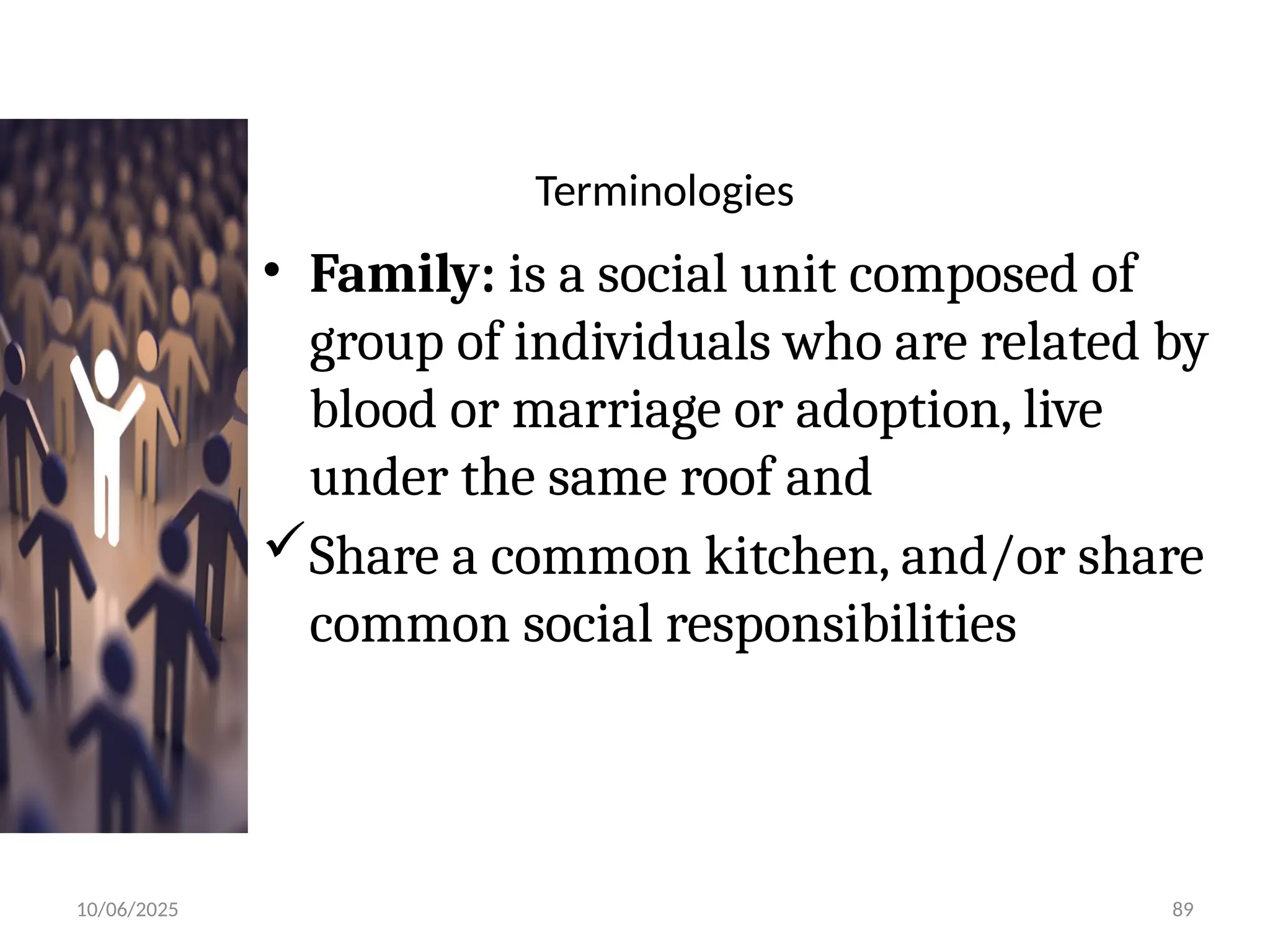 10/06/2025 89
Terminologies
• Family: is a social unit composed of
group of individuals who are related by
blood or marriage or adoption, live
under the same roof and
Share a common kitchen, and/or share
common social responsibilities
 