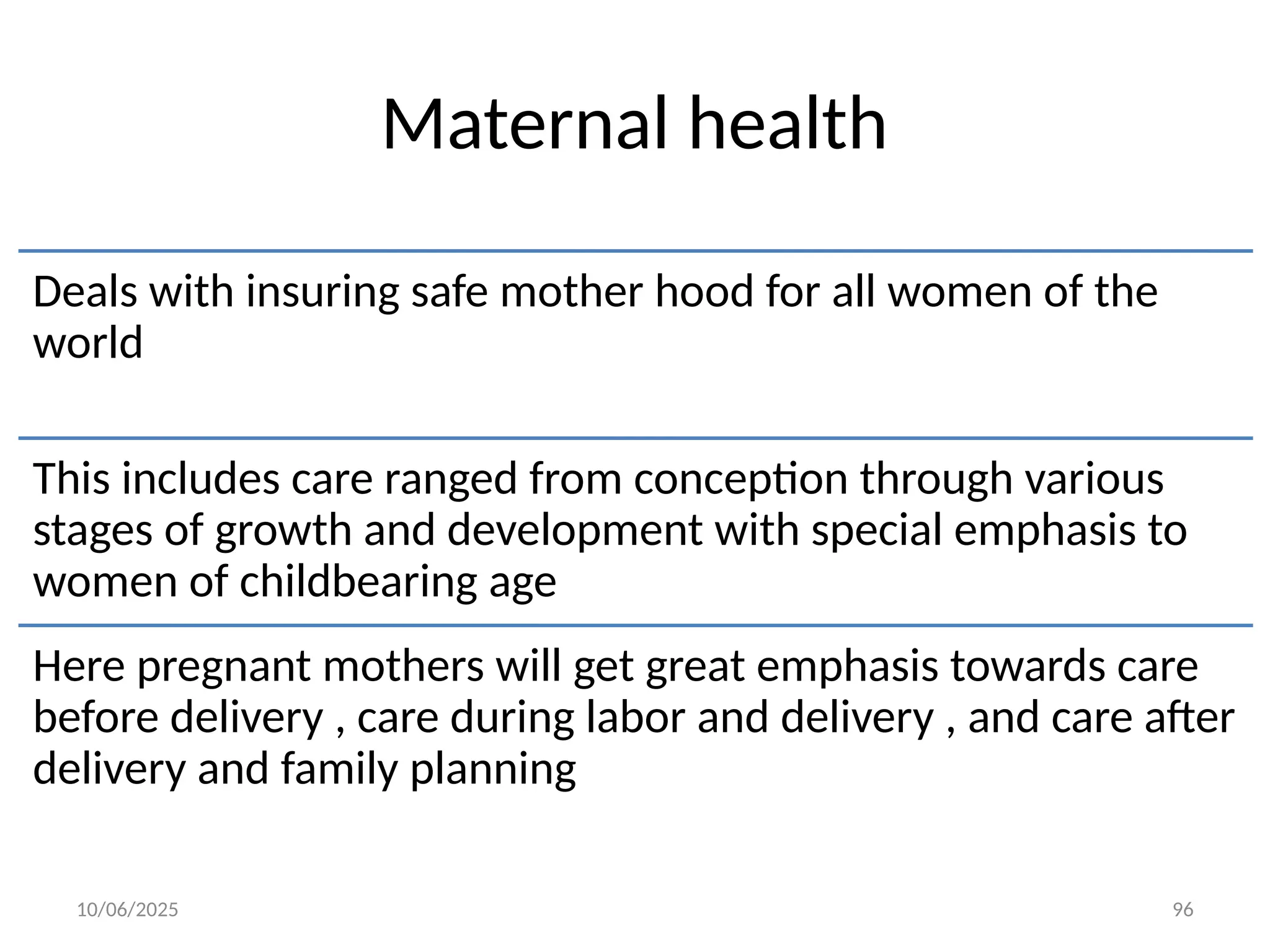10/06/2025 96
Maternal health
Deals with insuring safe mother hood for all women of the
world
This includes care ranged from conception through various
stages of growth and development with special emphasis to
women of childbearing age
Here pregnant mothers will get great emphasis towards care
before delivery , care during labor and delivery , and care after
delivery and family planning
 