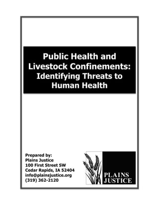  
                          
                          
                          
                          


     Public Health and
 Livestock Confinements:
     Identifying Threats to
        Human Health
                          
                          
                          
                          
                          
                          
                          
                          
                          
                          
Prepared by:
Plains Justice
100 First Street SW
Cedar Rapids, IA 52404
info@plainsjustice.org
(319) 362-2120
 