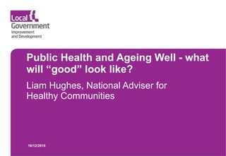Public Health and Ageing Well - what will “good” look like? Liam Hughes, National Adviser for Healthy Communities 16/12/2010 