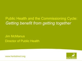 www.hertsdirect.org
Public Health and the Commissioning Cycle:
Getting benefit from getting together
Jim McManus
Director of Public Health
 