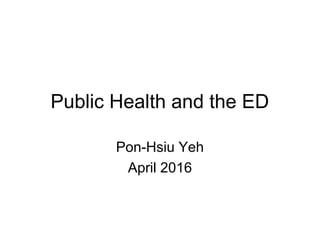Public Health and the ED
Pon-Hsiu Yeh
April 2016
 