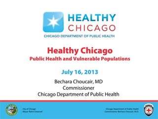 Chicago Department of Public Health
Commissioner Bechara Choucair, M.D.
City of Chicago
Mayor Rahm Emanuel
Healthy Chicago
Public Health and Vulnerable Populations
July 16, 2013
Bechara Choucair, MD
Commissioner
Chicago Department of Public Health
 