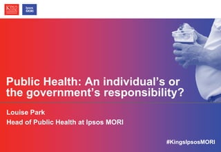 © Ipsos MORI / King’s College London
Public Health: An individual’s or
the government’s responsibility?
Louise Park
Head of Public Health at Ipsos MORI
#KingsIpsosMORI
 
