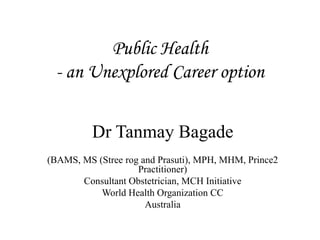 Public Health
- an Unexplored Career option
Dr Tanmay Bagade
(BAMS, MS (Stree rog and Prasuti), MPH, MHM, Prince2
Practitioner)
Consultant Obstetrician, MCH Initiative
World Health Organization CC
Australia
 