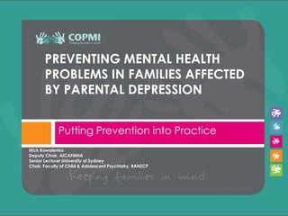 PREVENTING MENTAL HEALTH
       PROBLEMS IN FAMILIES AFFECTED
       BY PARENTAL DEPRESSION


             Putting Prevention into Practice
Nick Kowalenko
Deputy Chair, AICAFMHA
Senior Lecturer University of Sydney
Chair, Faculty of Child & Adolescent Psychiatry, RANZCP
 