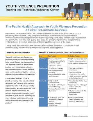 YOUTH VIOLENCE PREVENTION
Training and Technical Assistance Center
The Public Health Approach to Youth Violence Prevention
A Tip Sheet for Local Health Departments
Local health departments (LHDs) are uniquely positioned to provide leadership and support in
preventing youth violence. They can play a critical role by increasing the capacity of local
communities to address the problem effectively; supporting and building partnerships across sectors
in a community; collecting high-quality data about the problem; implementing comprehensive
evidence-based prevention strategies; and raising public awareness of the issue.i
This tip sheet describes how LHDs can lead youth violence prevention (YVP) efforts in their
communities by implementing a comprehensive public health approach.
The Public Health Approach
The public health approach focuses on
preventing health problems and extending
better care and safety to entire populations.
This approach is based on research and
practice, and it encourages practitioners
from diverse disciplines—health, education,
social services, justice, and policy—to work
together to find solutions to complex issues.
ii
A public health approach to YVP is
proactive, meaning it can prevent violence
before it occurs.
iii
Because no single factor
explains why some youth behave violently
toward others or why youth violence is more
common in some communities, this
approach tells us that improving the health
and safety of youth requires addressing the
many individual, relationship, community,
and societal factors that contribute to the
problem.
iv
Examples of Risk and Protective Factors for Youth Violencev
Level Risk Factors Protective Factors
Individual  Exposure to violence
 Substance abuse (alcohol
and other drugs)
 Access to a firearm
 Highly developed social skills
 Positive social orientation
 High academic achievement
Relationship  Involvement in gangs
 Harsh or inconsistent
discipline
 Parental substance abuse
and criminality
 Strong, prosocial peer
relationships
 Positive, nurturing
relationships with adults
 Stable connections to school
and school personnel
Community  High levels of
unemployment
 Residential instability and
crowded housing
 Density of alcohol-related
businesses
 Low alcohol and other drug
accessibility
 Social networks and support
systems within the
community
 Physical environments that
promote positive
interactions
Society  Social norms about the
acceptability of youth
violence
 Poverty and social
disadvantage
 Policies that promote
health, education, and
economic opportunities
 