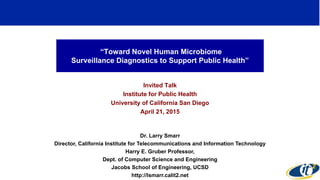 “Toward Novel Human Microbiome
Surveillance Diagnostics to Support Public Health”
Invited Talk
Institute for Public Health
University of California San Diego
April 21, 2015
Dr. Larry Smarr
Director, California Institute for Telecommunications and Information Technology
Harry E. Gruber Professor,
Dept. of Computer Science and Engineering
Jacobs School of Engineering, UCSD
http://lsmarr.calit2.net
1
 