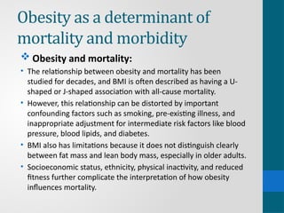Obesity as a determinant of
mortality and morbidity
 Obesity and mortality:
• The relationship between obesity and mortality has been
studied for decades, and BMI is often described as having a U-
shaped or J-shaped association with all-cause mortality.
• However, this relationship can be distorted by important
confounding factors such as smoking, pre-existing illness, and
inappropriate adjustment for intermediate risk factors like blood
pressure, blood lipids, and diabetes.
• BMI also has limitations because it does not distinguish clearly
between fat mass and lean body mass, especially in older adults.
• Socioeconomic status, ethnicity, physical inactivity, and reduced
fitness further complicate the interpretation of how obesity
influences mortality.
 