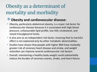 Obesity as a determinant of
mortality and morbidity
 Obesity and cardiovascular disease:
• Obesity, particularly abdominal obesity, is a major risk factor for
cardiovascular disease because it is associated with high blood
pressure, unfavourable lipid profile, low HDL-cholesterol, and
raised triacylglycerol levels.
• It also acts as an independent risk factor, meaning that its harmful
effect is not explained only by other metabolic abnormalities.
• Studies have shown that people with higher BMI have markedly
greater risk of coronary heart disease and stroke, and weight
reduction can improve several cardiovascular risk factors.
• Overall, maintaining a healthy body weight could substantially
reduce the burden of coronary events, stroke, and heart failure.
 