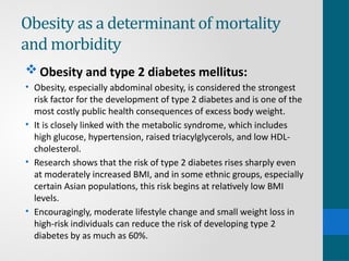 Obesity as a determinant of mortality
and morbidity
 Obesity and type 2 diabetes mellitus:
• Obesity, especially abdominal obesity, is considered the strongest
risk factor for the development of type 2 diabetes and is one of the
most costly public health consequences of excess body weight.
• It is closely linked with the metabolic syndrome, which includes
high glucose, hypertension, raised triacylglycerols, and low HDL-
cholesterol.
• Research shows that the risk of type 2 diabetes rises sharply even
at moderately increased BMI, and in some ethnic groups, especially
certain Asian populations, this risk begins at relatively low BMI
levels.
• Encouragingly, moderate lifestyle change and small weight loss in
high-risk individuals can reduce the risk of developing type 2
diabetes by as much as 60%.
 