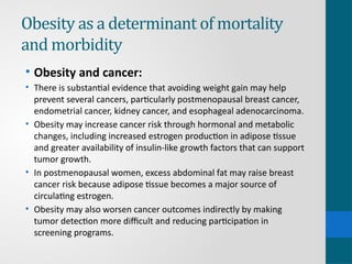 Obesity as a determinant of mortality
and morbidity
• Obesity and cancer:
• There is substantial evidence that avoiding weight gain may help
prevent several cancers, particularly postmenopausal breast cancer,
endometrial cancer, kidney cancer, and esophageal adenocarcinoma.
• Obesity may increase cancer risk through hormonal and metabolic
changes, including increased estrogen production in adipose tissue
and greater availability of insulin-like growth factors that can support
tumor growth.
• In postmenopausal women, excess abdominal fat may raise breast
cancer risk because adipose tissue becomes a major source of
circulating estrogen.
• Obesity may also worsen cancer outcomes indirectly by making
tumor detection more difficult and reducing participation in
screening programs.
 