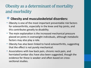 Obesity as a determinant of mortality
and morbidity
 Obesity and musculoskeletal disorders:
• Obesity is one of the most important preventable risk factors
for osteoarthritis, especially in the knee and hip joints, and
this contributes greatly to disability.
• The main explanation is the increased mechanical pressure
placed on joints in overweight individuals, although metabolic
factors may also play a role.
• Obesity has also been linked to hand osteoarthritis, suggesting
that the effect is not purely mechanical.
• Associations with low back pain, chronic neck pain, and
herniated lumbar disc have also been suggested, though the
evidence for these is weaker and often based on cross-
sectional studies.
 