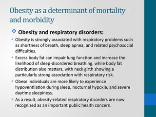 Obesity as a determinant of mortality
and morbidity
 Obesity and respiratory disorders:
• Obesity is strongly associated with respiratory problems such
as shortness of breath, sleep apnea, and related psychosocial
difficulties.
• Excess body fat can impair lung function and increase the
likelihood of sleep-disordered breathing, while body fat
distribution also matters, with neck girth showing a
particularly strong association with respiratory risk.
• Obese individuals are more likely to experience
hypoventilation during sleep, nocturnal hypoxia, and severe
daytime sleepiness.
• As a result, obesity-related respiratory disorders are now
recognized as an important public health concern.
 
